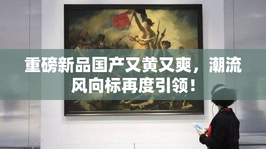 重磅新品国产又黄又爽，潮流风向标再度引领！