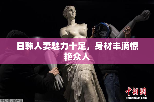 日韩人妻魅力十足，身材丰满惊艳众人