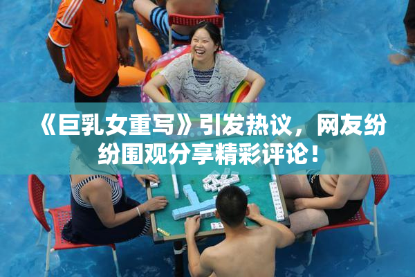 《巨乳女重写》引发热议，网友纷纷围观分享精彩评论！