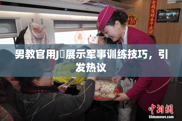 男教官用J亅展示军事训练技巧，引发热议
