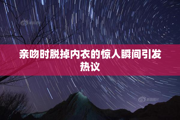 亲吻时脱掉内衣的惊人瞬间引发热议