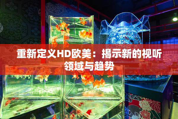 重新定义HD欧美：揭示新的视听领域与趋势