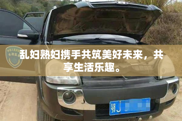 乱妇熟妇携手共筑美好未来，共享生活乐趣。