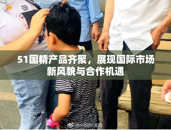 51国精产品齐聚，展现国际市场新风貌与合作机遇