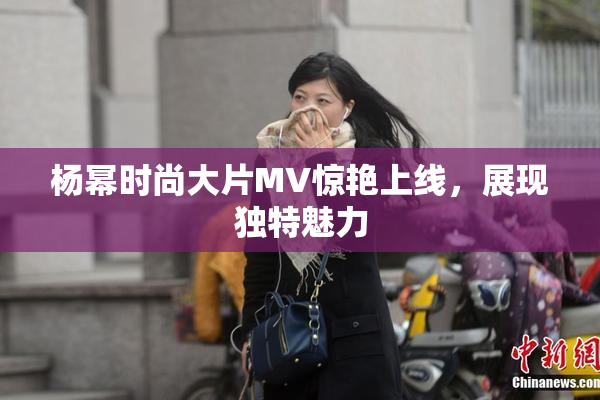 杨幂时尚大片MV惊艳上线，展现独特魅力
