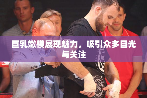 巨乳嫩模展现魅力，吸引众多目光与关注