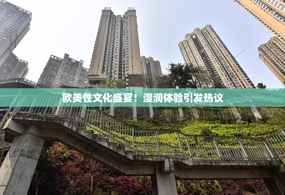 欧美性文化盛宴！湿润体验引发热议