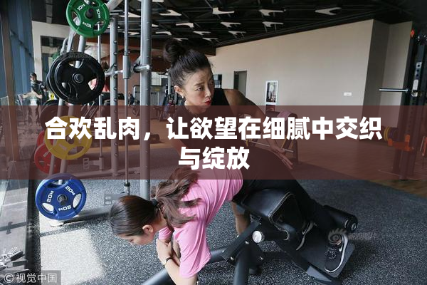 合欢乱肉，让欲望在细腻中交织与绽放