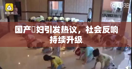 国产婬妇引发热议，社会反响持续升级