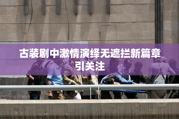 古装剧中激情演绎无遮拦新篇章引关注