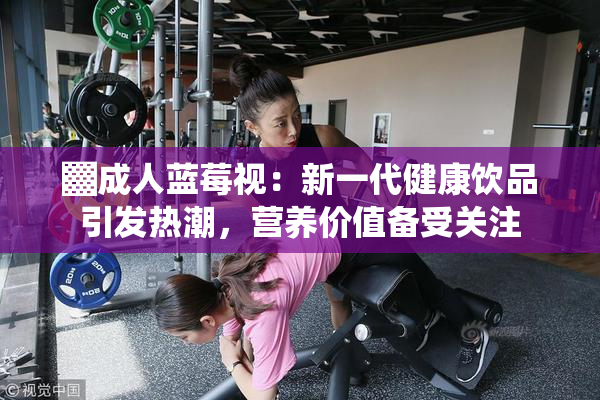 ▓成人蓝莓视：新一代健康饮品引发热潮，营养价值备受关注