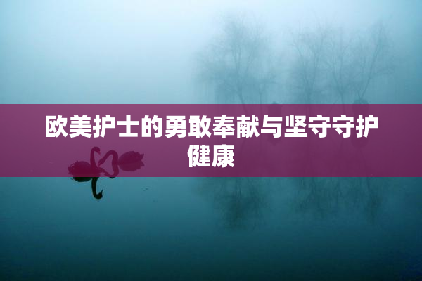 欧美护士的勇敢奉献与坚守守护健康