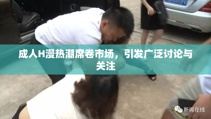 成人H漫热潮席卷市场，引发广泛讨论与关注