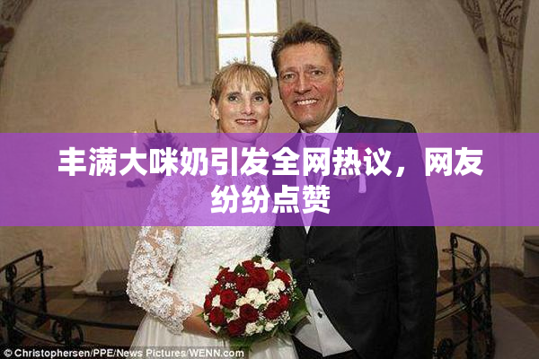 丰满大咪奶引发全网热议，网友纷纷点赞