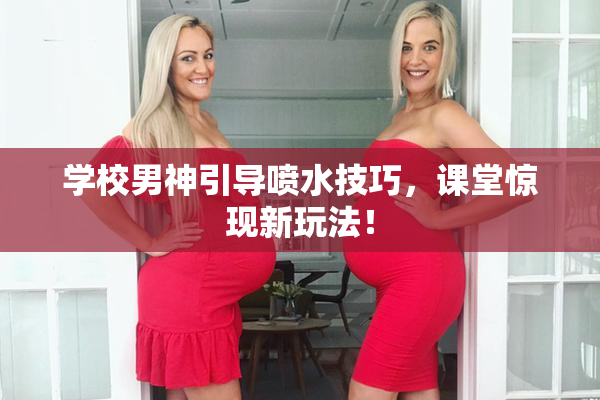 学校男神引导喷水技巧，课堂惊现新玩法！