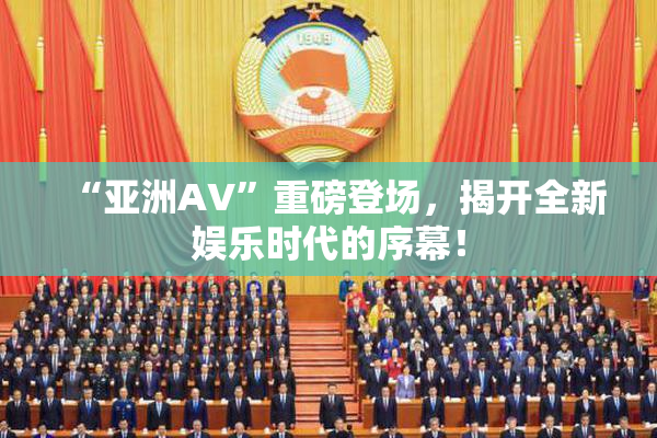 “亚洲AV”重磅登场，揭开全新娱乐时代的序幕！