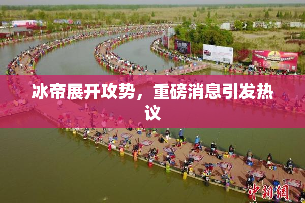 冰帝展开攻势，重磅消息引发热议