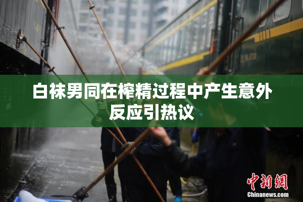 白袜男同在榨精过程中产生意外反应引热议