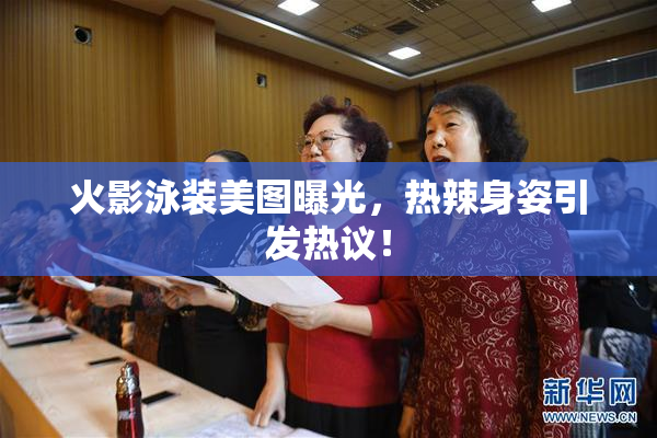 火影泳装美图曝光，热辣身姿引发热议！
