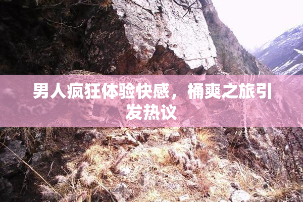 男人疯狂体验快感，桶爽之旅引发热议