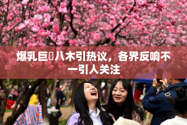 爆乳巨凥八木引热议，各界反响不一引人关注