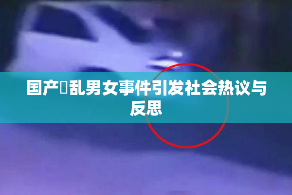 国产婬乱男女事件引发社会热议与反思