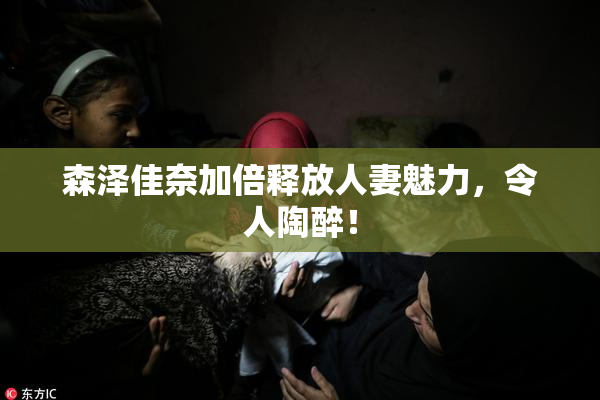 森泽佳奈加倍释放人妻魅力，令人陶醉！
