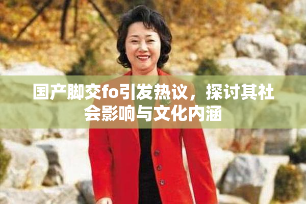 国产脚交fo引发热议，探讨其社会影响与文化内涵