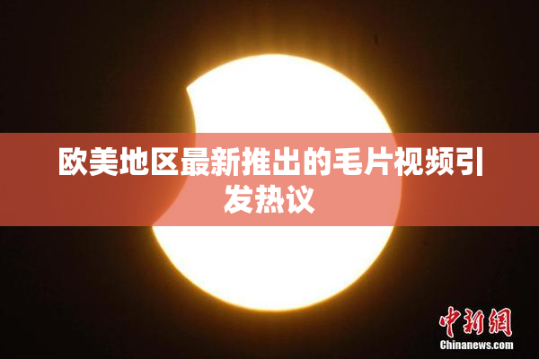 欧美地区最新推出的毛片视频引发热议
