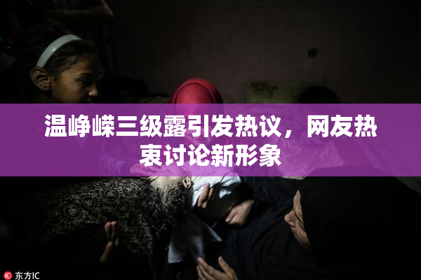 温峥嵘三级露引发热议，网友热衷讨论新形象