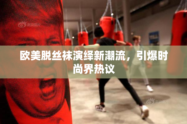 欧美脱丝袜演绎新潮流，引爆时尚界热议