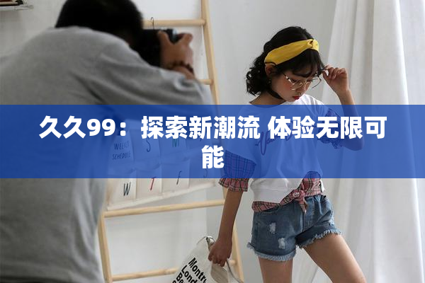 久久99：探索新潮流 体验无限可能