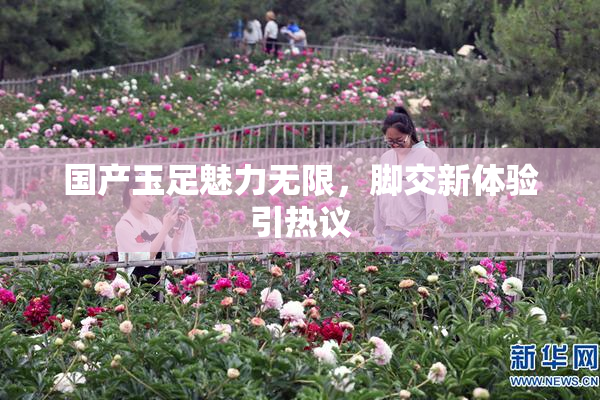 国产玉足魅力无限，脚交新体验引热议