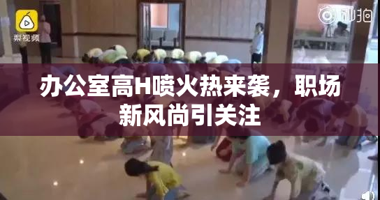 办公室高H喷火热来袭，职场新风尚引关注