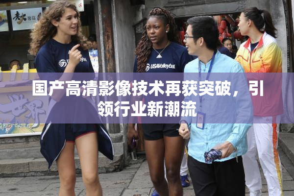 国产高清影像技术再获突破，引领行业新潮流