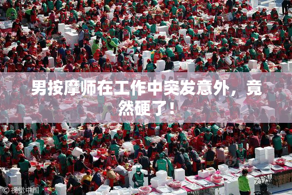 男按摩师在工作中突发意外，竟然硬了！