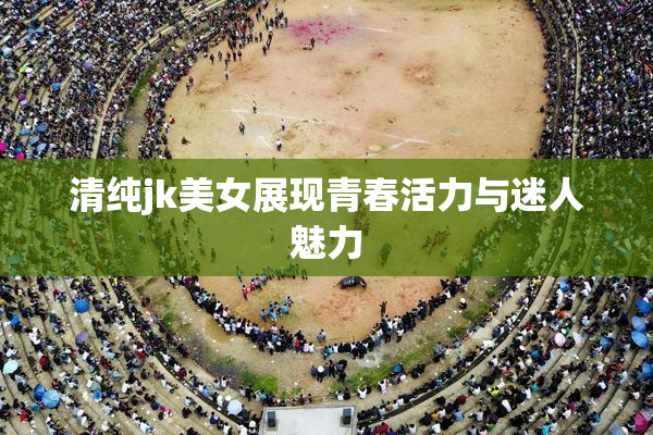 清纯jk美女展现青春活力与迷人魅力