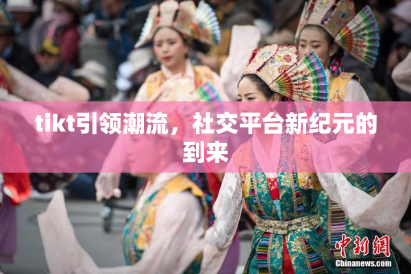 tikt引领潮流，社交平台新纪元的到来