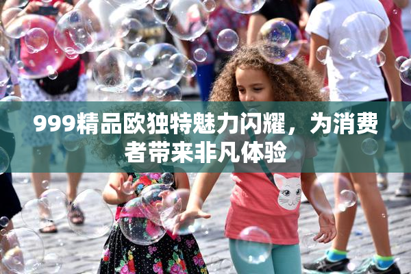 999精品欧独特魅力闪耀，为消费者带来非凡体验