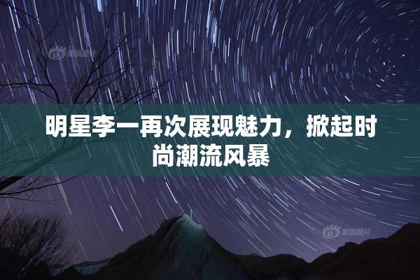 明星李一再次展现魅力，掀起时尚潮流风暴