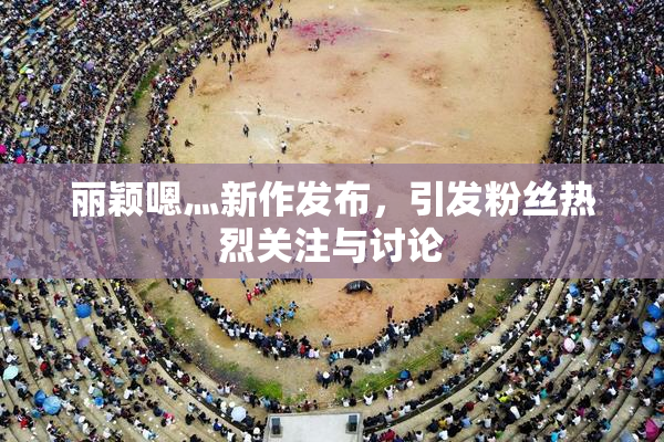 丽颖嗯灬新作发布，引发粉丝热烈关注与讨论