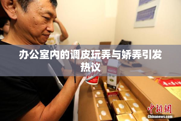 办公室内的调皮玩弄与娇弄引发热议