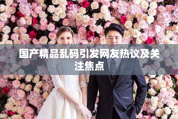 国产精品乱码引发网友热议及关注焦点