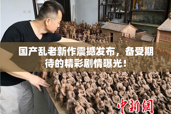 国产乱老新作震撼发布，备受期待的精彩剧情曝光！