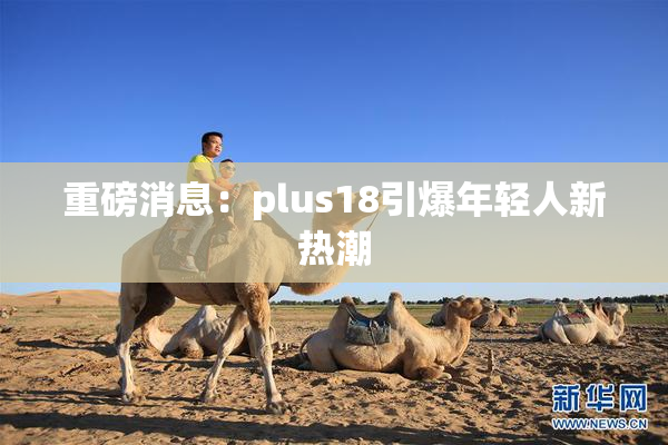 重磅消息：plus18引爆年轻人新热潮