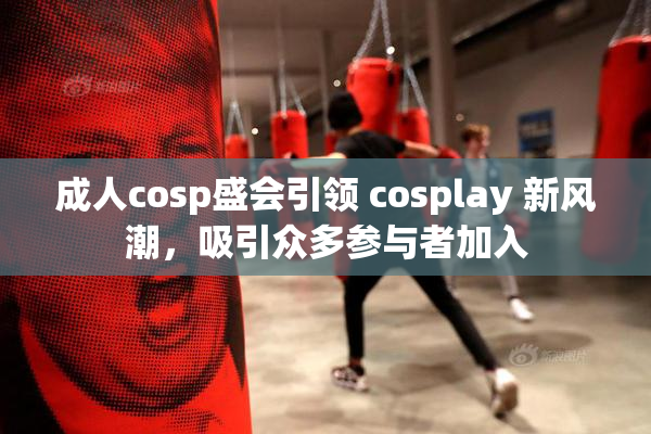 成人cosp盛会引领 cosplay 新风潮，吸引众多参与者加入