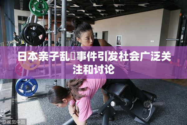 日本亲子乱婬事件引发社会广泛关注和讨论