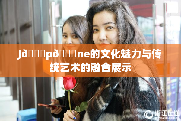 J🈚p🈚ne的文化魅力与传统艺术的融合展示