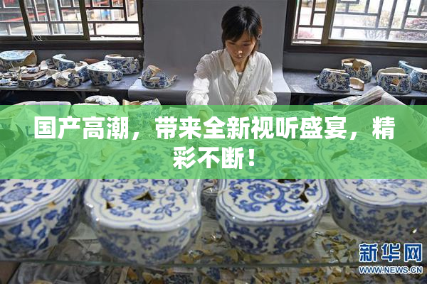 国产高潮，带来全新视听盛宴，精彩不断！