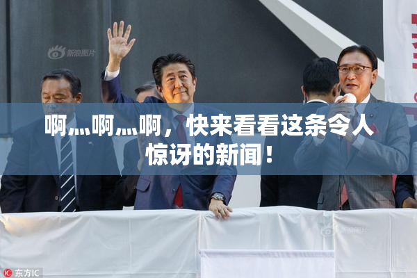 啊灬啊灬啊，快来看看这条令人惊讶的新闻！